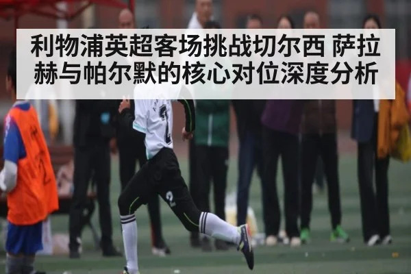 利物浦英超客场挑战切尔西 萨拉赫与帕尔默的核心对位深度分析