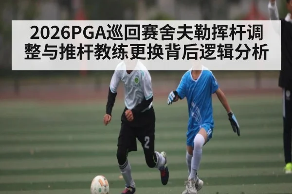 2026PGA巡回赛舍夫勒挥杆调整与推杆教练更换背后逻辑分析